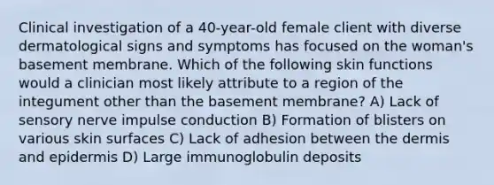 Clinical investigation of a 40-year-old female client with diverse dermatological signs and symptoms has focused on the woman's basement membrane. Which of the following skin functions would a clinician most likely attribute to a region of the integument other than the basement membrane? A) Lack of sensory nerve impulse conduction B) Formation of blisters on various skin surfaces C) Lack of adhesion between the dermis and epidermis D) Large immunoglobulin deposits