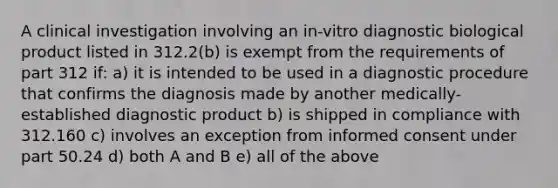 A clinical investigation involving an in-vitro diagnostic biological product listed in 312.2(b) is exempt from the requirements of part 312 if: a) it is intended to be used in a diagnostic procedure that confirms the diagnosis made by another medically-established diagnostic product b) is shipped in compliance with 312.160 c) involves an exception from informed consent under part 50.24 d) both A and B e) all of the above