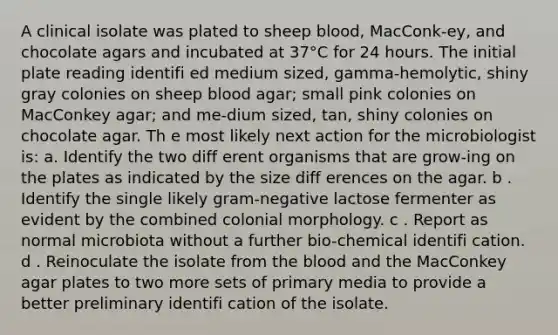 A clinical isolate was plated to sheep blood, MacConk-ey, and chocolate agars and incubated at 37°C for 24 hours. The initial plate reading identifi ed medium sized, gamma-hemolytic, shiny gray colonies on sheep blood agar; small pink colonies on MacConkey agar; and me-dium sized, tan, shiny colonies on chocolate agar. Th e most likely next action for the microbiologist is: a. Identify the two diff erent organisms that are grow-ing on the plates as indicated by the size diff erences on the agar. b . Identify the single likely gram-negative lactose fermenter as evident by the combined colonial morphology. c . Report as normal microbiota without a further bio-chemical identifi cation. d . Reinoculate the isolate from the blood and the MacConkey agar plates to two more sets of primary media to provide a better preliminary identifi cation of the isolate.