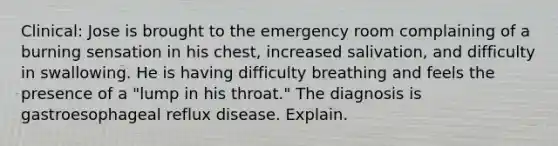 Clinical: Jose is brought to the emergency room complaining of a burning sensation in his chest, increased salivation, and difficulty in swallowing. He is having difficulty breathing and feels the presence of a "lump in his throat." The diagnosis is gastroesophageal reflux disease. Explain.