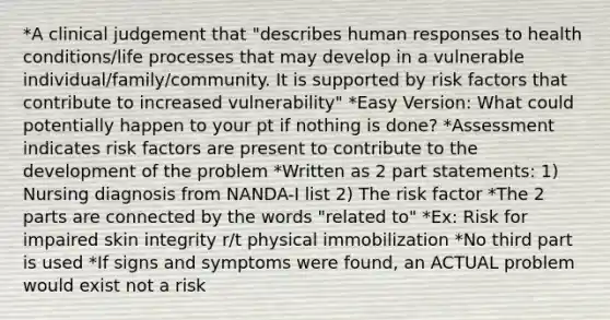 *A clinical judgement that "describes human responses to health conditions/life processes that may develop in a vulnerable individual/family/community. It is supported by risk factors that contribute to increased vulnerability" *Easy Version: What could potentially happen to your pt if nothing is done? *Assessment indicates risk factors are present to contribute to the development of the problem *Written as 2 part statements: 1) Nursing diagnosis from NANDA-I list 2) The risk factor *The 2 parts are connected by the words "related to" *Ex: Risk for impaired skin integrity r/t physical immobilization *No third part is used *If signs and symptoms were found, an ACTUAL problem would exist not a risk