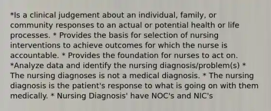 *Is a clinical judgement about an individual, family, or community responses to an actual or potential health or life processes. * Provides the basis for selection of nursing interventions to achieve outcomes for which the nurse is accountable. * Provides the foundation for nurses to act on. *Analyze data and identify the nursing diagnosis/problem(s) * The nursing diagnoses is not a medical diagnosis. * The nursing diagnosis is the patient's response to what is going on with them medically. * Nursing Diagnosis' have NOC's and NIC's