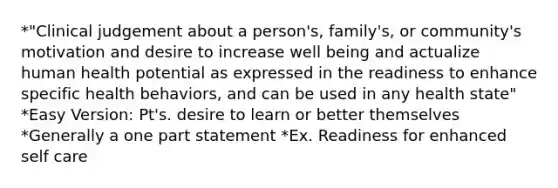 *"Clinical judgement about a person's, family's, or community's motivation and desire to increase well being and actualize human health potential as expressed in the readiness to enhance specific health behaviors, and can be used in any health state" *Easy Version: Pt's. desire to learn or better themselves *Generally a one part statement *Ex. Readiness for enhanced self care