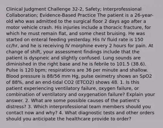 Clinical Judgment Challenge 32-2, Safety; Interprofessional Collaboration; Evidence-Based Practice The patient is a 26-year-old who was admitted to the surgical floor 2 days ago after a motor vehicle crash. His injuries include a thoracic fracture, for which he must remain flat, and some chest bruising. He was started on enteral feeding yesterday. His IV fluid rate is 150 cc/hr, and he is receiving IV morphine every 2 hours for pain. At change of shift, your assessment findings include that the patient is dyspneic and slightly confused. Lung sounds are diminished in the right base and he is febrile to 101.5 (38.6). Pulse is 120 bpm; respirations are 36 per minute and shallow. Blood pressure is 88/56 mm Hg, pulse oximetry shows an SpO2 of 88%, and an end-tidal CO2 (ETCO2) shows 48. 1. Is this patient experiencing ventilatory failure, oxygen failure, or combination of ventilatory and oxygenation failure? Explain your answer. 2. What are some possible causes of the patient's distress? 3. Which interprofessional team members should you contact now and why? 4. What diagnostic tests and other orders should you anticipate the healthcare provide to order?