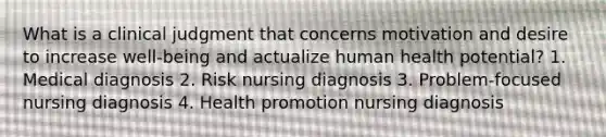 What is a clinical judgment that concerns motivation and desire to increase well-being and actualize human health potential? 1. Medical diagnosis 2. Risk nursing diagnosis 3. Problem-focused nursing diagnosis 4. Health promotion nursing diagnosis