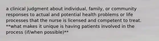 a clinical judgment about individual, family, or community responses to actual and potential health problems or life processes that the nurse is licensed and competent to treat. **what makes it unique is having patients involved in the process (if/when possible)**