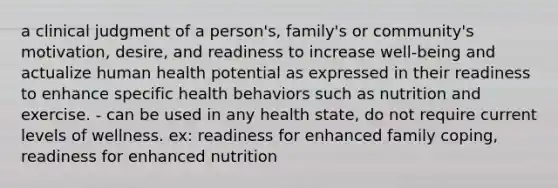 a clinical judgment of a person's, family's or community's motivation, desire, and readiness to increase well-being and actualize human health potential as expressed in their readiness to enhance specific health behaviors such as nutrition and exercise. - can be used in any health state, do not require current levels of wellness. ex: readiness for enhanced family coping, readiness for enhanced nutrition