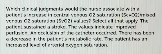 Which clinical judgments would the nurse associate with a patient's increase in central venous O2 saturation (ScvO2)/mixed venous O2 saturation (SvO2) values? Select all that apply. The patient sustained a stroke. The values indicate improved perfusion. An occlusion of the catheter occurred. There has been a decrease in the patient's metabolic rate. The patient has an increased level of arterial oxygen saturation.