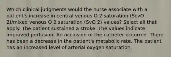 Which clinical judgments would the nurse associate with a patient's increase in central venous O 2 saturation (ScvO 2)/mixed venous O 2 saturation (SvO 2) values? Select all that apply. The patient sustained a stroke. The values indicate improved perfusion. An occlusion of the catheter occurred. There has been a decrease in the patient's metabolic rate. The patient has an increased level of arterial oxygen saturation.