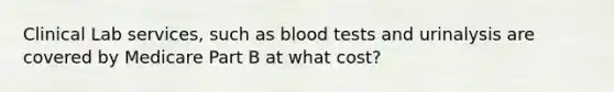 Clinical Lab services, such as blood tests and urinalysis are covered by Medicare Part B at what cost?