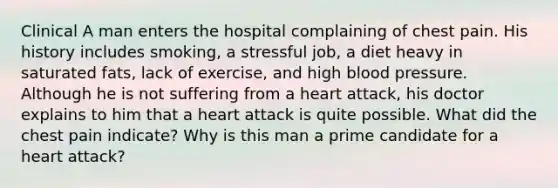 Clinical A man enters the hospital complaining of chest pain. His history includes smoking, a stressful job, a diet heavy in saturated fats, lack of exercise, and high blood pressure. Although he is not suffering from a heart attack, his doctor explains to him that a heart attack is quite possible. What did the chest pain indicate? Why is this man a prime candidate for a heart attack?