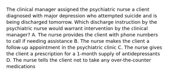 The clinical manager assigned the psychiatric nurse a client diagnosed with major depression who attempted suicide and is being discharged tomorrow. Which discharge instruction by the psychiatric nurse would warrant intervention by the clinical manager? A. The nurse provides the client with phone numbers to call if needing assistance B. The nurse makes the client a follow-up appointment in the psychiatric clinic C. The nurse gives the client a prescription for a 1-month supply of antidepressants D. The nurse tells the client not to take any over-the-counter medications