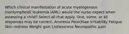 Which clinical manifestation of acute myelogenous (nonlymphoid) leukemia (AML) would the nurse expect when assessing a child? Select all that apply. One, some, or all responses may be correct. Anorexia Petechiae Irritability Fatigue Skin redness Weight gain Listlessness Neuropathic pain