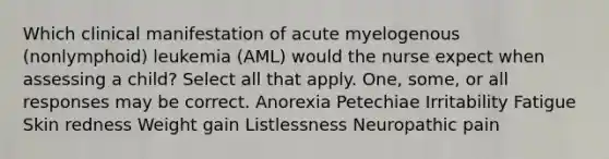 Which clinical manifestation of acute myelogenous (nonlymphoid) leukemia (AML) would the nurse expect when assessing a child? Select all that apply. One, some, or all responses may be correct. Anorexia Petechiae Irritability Fatigue Skin redness Weight gain Listlessness Neuropathic pain