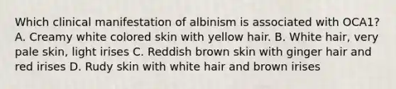 Which clinical manifestation of albinism is associated with OCA1? A. Creamy white colored skin with yellow hair. B. White hair, very pale skin, light irises C. Reddish brown skin with ginger hair and red irises D. Rudy skin with white hair and brown irises