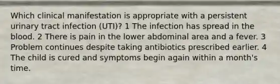 Which clinical manifestation is appropriate with a persistent urinary tract infection (UTI)? 1 The infection has spread in the blood. 2 There is pain in the lower abdominal area and a fever. 3 Problem continues despite taking antibiotics prescribed earlier. 4 The child is cured and symptoms begin again within a month's time.