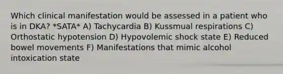 Which clinical manifestation would be assessed in a patient who is in DKA? *SATA* A) Tachycardia B) Kussmual respirations C) Orthostatic hypotension D) Hypovolemic shock state E) Reduced bowel movements F) Manifestations that mimic alcohol intoxication state