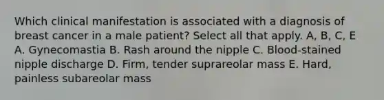 Which clinical manifestation is associated with a diagnosis of breast cancer in a male patient? Select all that apply. A, B, C, E A. Gynecomastia B. Rash around the nipple C. Blood-stained nipple discharge D. Firm, tender suprareolar mass E. Hard, painless subareolar mass