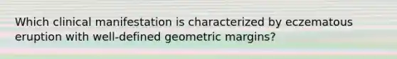 Which clinical manifestation is characterized by eczematous eruption with well-defined geometric margins?