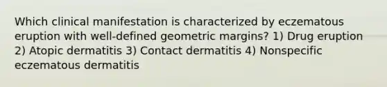 Which clinical manifestation is characterized by eczematous eruption with well-defined geometric margins? 1) Drug eruption 2) Atopic dermatitis 3) Contact dermatitis 4) Nonspecific eczematous dermatitis