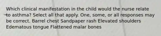 Which clinical manifestation in the child would the nurse relate to asthma? Select all that apply. One, some, or all responses may be correct. Barrel chest Sandpaper rash Elevated shoulders Edematous tongue Flattened malar bones