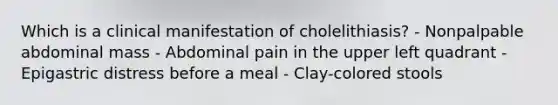 Which is a clinical manifestation of cholelithiasis? - Nonpalpable abdominal mass - Abdominal pain in the upper left quadrant - Epigastric distress before a meal - Clay-colored stools