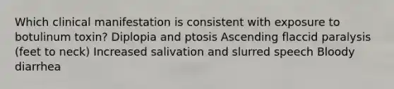 Which clinical manifestation is consistent with exposure to botulinum toxin? Diplopia and ptosis Ascending flaccid paralysis (feet to neck) Increased salivation and slurred speech Bloody diarrhea