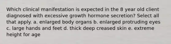 Which clinical manifestation is expected in the 8 year old client diagnosed with excessive growth hormone secretion? Select all that apply. a. enlarged body organs b. enlarged protruding eyes c. large hands and feet d. thick deep creased skin e. extreme height for age