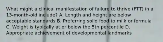 What might a clinical manifestation of failure to thrive (FTT) in a 13-month-old include? A. Length and height are below acceptable standards B. Preferring solid food to milk or formula C. Weight is typically at or below the 5th percentile D. Appropriate achievement of developmental landmarks