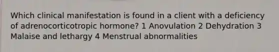 Which clinical manifestation is found in a client with a deficiency of adrenocorticotropic hormone? 1 Anovulation 2 Dehydration 3 Malaise and lethargy 4 Menstrual abnormalities