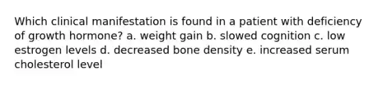 Which clinical manifestation is found in a patient with deficiency of growth hormone? a. weight gain b. slowed cognition c. low estrogen levels d. decreased bone density e. increased serum cholesterol level