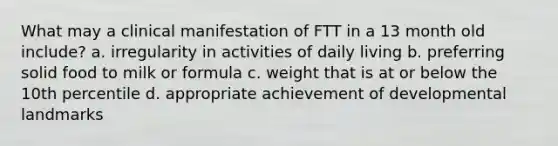 What may a clinical manifestation of FTT in a 13 month old include? a. irregularity in activities of daily living b. preferring solid food to milk or formula c. weight that is at or below the 10th percentile d. appropriate achievement of developmental landmarks