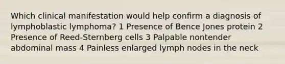 Which clinical manifestation would help confirm a diagnosis of lymphoblastic lymphoma? 1 Presence of Bence Jones protein 2 Presence of Reed-Sternberg cells 3 Palpable nontender abdominal mass 4 Painless enlarged lymph nodes in the neck