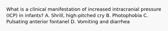 What is a clinical manifestation of increased intracranial pressure (ICP) in infants? A. Shrill, high-pitched cry B. Photophobia C. Pulsating anterior fontanel D. Vomiting and diarrhea