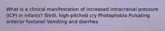 What is a clinical manifestation of increased intracranial pressure (ICP) in infants? Shrill, high-pitched cry Photophobia Pulsating anterior fontanel Vomiting and diarrhea