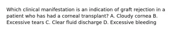 Which clinical manifestation is an indication of graft rejection in a patient who has had a corneal transplant? A. Cloudy cornea B. Excessive tears C. Clear fluid discharge D. Excessive bleeding