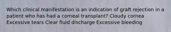 Which clinical manifestation is an indication of graft rejection in a patient who has had a corneal transplant? Cloudy cornea Excessive tears Clear fluid discharge Excessive bleeding