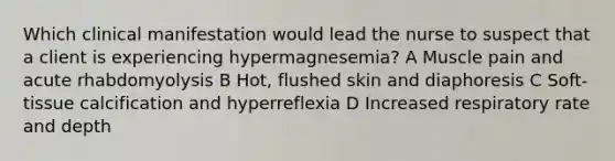 Which clinical manifestation would lead the nurse to suspect that a client is experiencing hypermagnesemia? A Muscle pain and acute rhabdomyolysis B Hot, flushed skin and diaphoresis C Soft-tissue calcification and hyperreflexia D Increased respiratory rate and depth