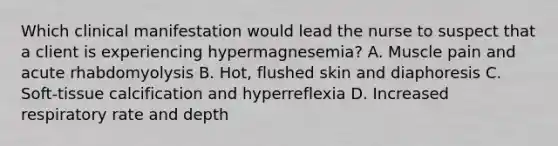 Which clinical manifestation would lead the nurse to suspect that a client is experiencing hypermagnesemia? A. Muscle pain and acute rhabdomyolysis B. Hot, flushed skin and diaphoresis C. Soft-tissue calcification and hyperreflexia D. Increased respiratory rate and depth