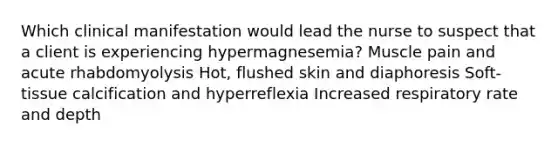 Which clinical manifestation would lead the nurse to suspect that a client is experiencing hypermagnesemia? Muscle pain and acute rhabdomyolysis Hot, flushed skin and diaphoresis Soft-tissue calcification and hyperreflexia Increased respiratory rate and depth