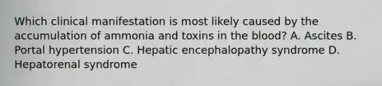 Which clinical manifestation is most likely caused by the accumulation of ammonia and toxins in the blood? A. Ascites B. Portal hypertension C. Hepatic encephalopathy syndrome D. Hepatorenal syndrome