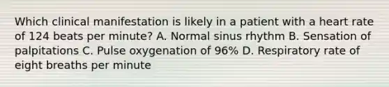 Which clinical manifestation is likely in a patient with a heart rate of 124 beats per minute? A. Normal sinus rhythm B. Sensation of palpitations C. Pulse oxygenation of 96% D. Respiratory rate of eight breaths per minute