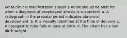 What clinical manifestation should a nurse should be alert for when a diagnosis of esophageal atresia is suspected? a. A radiograph in the prenatal period indicates abnormal development. b. It is visually identified at the time of delivery. c. A nasogastric tube fails to pass at birth. d. The infant has a low birth weight.