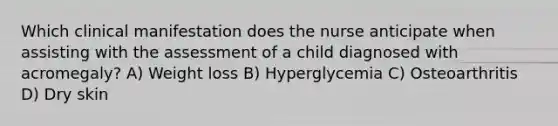 Which clinical manifestation does the nurse anticipate when assisting with the assessment of a child diagnosed with acromegaly? A) Weight loss B) Hyperglycemia C) Osteoarthritis D) Dry skin