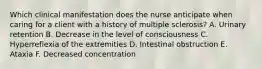 Which clinical manifestation does the nurse anticipate when caring for a client with a history of multiple sclerosis? A. Urinary retention B. Decrease in the level of consciousness C. Hyperreflexia of the extremities D. Intestinal obstruction E. Ataxia F. Decreased concentration