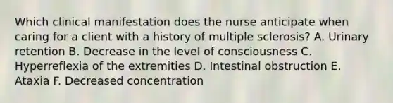 Which clinical manifestation does the nurse anticipate when caring for a client with a history of multiple sclerosis? A. Urinary retention B. Decrease in the level of consciousness C. Hyperreflexia of the extremities D. Intestinal obstruction E. Ataxia F. Decreased concentration