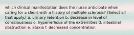 which clinical manifestation does the nurse anticipate when caring for a client with a history of multiple sclerosis? (Select all that apply.) a. urinary retention b. decrease in level of consciousness c. hyperreflexia of the extremities d. intestinal obstruction e. ataxia f. decreased concentration