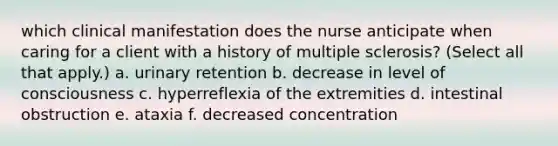 which clinical manifestation does the nurse anticipate when caring for a client with a history of multiple sclerosis? (Select all that apply.) a. urinary retention b. decrease in level of consciousness c. hyperreflexia of the extremities d. intestinal obstruction e. ataxia f. decreased concentration