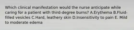 Which clinical manifestation would the nurse anticipate while caring for a patient with third-degree burns? A.Erythema B.Fluid-filled vesicles C.Hard, leathery skin D.Insensitivity to pain E. Mild to moderate edema