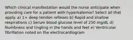 Which clinical manifestation would the nurse anticipate when providing care for a patient with hyperkalemia? Select all that apply. a) 1+ deep tendon reflexes b) Rapid and shallow respirations c) Serum blood glucose level of 250 mg/dL d) Numbness and tingling in the hands and feet e) Ventricular fibrillation noted on the electrocardiogram